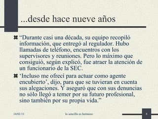 ...desde hace nueve años “ Durante casi una década, su equipo recopiló información, que entregó al regulador. Hubo llamadas de teléfono, encuentros con los supervisores y reuniones. Pero lo máximo que consiguió, según explicó, fue atraer la atención de un funcionario de la SEC.  ‘ Incluso me ofrecí para actuar como agente encubierto ’ , dijo, para que se tuvieran en cuenta sus alegaciones. Y aseguró que con sus denuncias no sólo llegó a temer por su futuro profesional, sino también por su propia vida. ” 14/01/11 lo sencillo es hermoso 