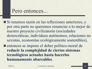 Pero entonces... Si  tenemos razón en las reflexiones anteriores , y  por otra parte  no queremos renunciar a lo mejor de nuestro proyecto civilizatorio (sociedades democráticas, individuos autónomos, relaciones no sexistas, economías ecológicamente sostenibles), entonces se impone el deber político-moral de  reducir la complejidad de ciertos sistemas tecnológicos actuales hasta hacerlos humanamente abarcables . 14/01/11 lo sencillo es hermoso 