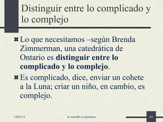 Distinguir entre lo complicado y lo complejo Lo que necesitamos –según Brenda Zimmerman, una catedrática de Ontario es  distinguir entre lo complicado y lo complejo . Es complicado, dice, enviar un cohete a la Luna; criar un niño, en cambio, es complejo. 14/01/11 lo sencillo es hermoso 
