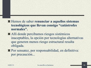 Hemos de saber  renunciar a aquellos sistemas tecnológicos que llevan consigo “catástrofes normales”. Allí donde percibamos riesgos sistémicos inaceptables, la opción por tecnologías alternativas que generen menos riesgo estructural resulta obligada. Por sensatez, por responsabilidad, en definitiva: por precaución...  14/01/11 lo sencillo es hermoso 