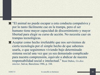 “ El animal no puede escapar a esta conducta compulsiva y por lo tanto fácilmente cae en la trampa, pero el ser humano tiene mayor capacidad de discernimiento y mayor libertad para elegir su curso de acción. No necesita caer en trampas tecnológicas. Aceptar como hecho irrefutable que nos serviremos de cierta tecnología por el simple hecho de que sabemos usarla, o que seguiremos viviendo bajo determinado sistema social una vez que ya sea demasiado complicado para nuestra comprensión, equivale a abdicar de nuestra responsabilidad social e intelectual.”  René Dubos,  Un dios interior,  Salvat, Barcelona 1986, p. 184. 14/01/11 lo sencillo es hermoso 