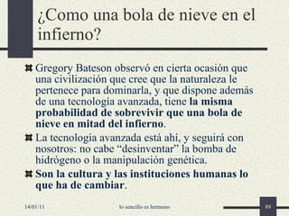 ¿Como una bola de nieve en el infierno? Gregory Bateson observó en cierta ocasión que una civilización que cree que la naturaleza le pertenece para dominarla, y que dispone además de una tecnología avanzada, tiene  la misma probabilidad de sobrevivir que una bola de nieve en mitad del infierno . La tecnología avanzada está ahí, y seguirá con nosotros: no cabe “desinventar” la bomba de hidrógeno o la manipulación genética. Son la cultura y las instituciones humanas lo que ha de cambiar . 14/01/11 lo sencillo es hermoso 