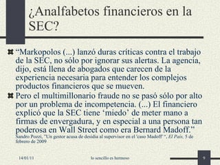 ¿Analfabetos financieros en la SEC? “ Markopolos  (...)  lanzó duras críticas contra el trabajo de la SEC, no sólo por ignorar sus alertas. La agencia, dijo, está llena de abogados que carecen de la experiencia necesaria para entender los complejos productos financieros que se mueven. Pero el multimillonario fraude no se pasó sólo por alto por un problema de incompetencia.  (...)  El financiero explicó que la SEC tiene  ‘ miedo ’  de meter mano a firmas de envergadura, y en especial a una persona tan poderosa en Wall Street como era Bernard Madoff. ”   Sandro Pozzi ,   ” Un gestor acusa de desidia al supervisor en el 'caso Madoff'  “,  El País ,  5  de febrero de  2009  14/01/11 lo sencillo es hermoso 