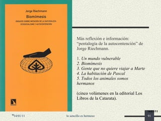 Más reflexión e información: “pentalogía de la autocontención” de Jorge Riechmann. 1.  Un mundo vulnerable 2. Biomímesis 3. Gente que no quiere viajar a Marte 4. La habitación de Pascal 5. Todos los animales somos hermanos    (cinco volúmenes en la editorial Los Libros de la Catarata).   14/01/11 lo sencillo es hermoso 14/01/11 