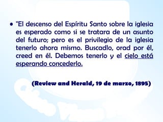 "El descenso del Espíritu Santo sobre la iglesia es esperado como si se tratara de un asunto del futuro; pero es el privilegio de la iglesia tenerlo ahora mismo. Buscadlo, orad por él, creed en él. Debemos tenerlo y el  cielo está esperando concederlo. (Review and Herald, 19 de marzo, 1895)   