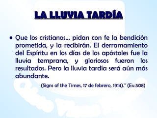 LA LLUVIA TARDÍA Que los cristianos... pidan con fe la bendición prometida, y la recibirán. El derramamiento del Espíritu en los días de los apóstoles fue la lluvia temprana, y gloriosos fueron los resultados. Pero la lluvia tardía será aún más abundante. (Signs of the Times, 17 de febrero, 1914)." (Ev.508) 
