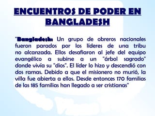 ENCUENTROS DE PODER EN BANGLADESH " Bangladesh:  Un grupo de obreros nacionales fueron parados por los líderes de una tribu no alcanzada. Ellos desafiaron al jefe del equipo evangélico a subirse a un "árbol sagrado" donde vivía su "dios". El líder lo hizo y descendió con dos ramas. Debido a que el misionero no murió, la villa fue abierta a ellos. Desde entonces 170 familias de las 185 familias han llegado a ser cristianas"  