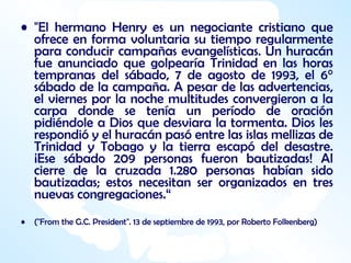 "El hermano Henry es un negociante cristiano que ofrece en forma voluntaria su tiempo regularmente para conducir campañas evangelísticas. Un huracán fue anunciado que golpearía Trinidad en las horas tempranas del sábado, 7 de agosto de 1993, el 6° sábado de la campaña. A pesar de las advertencias, el viernes por la noche multitudes convergieron a la carpa donde se tenía un período de oración pidiéndole a Dios que desviara la tormenta. Dios les respondió y el huracán pasó entre las islas mellizas de Trinidad y Tobago y la tierra escapó del desastre. ¡Ese sábado 209 personas fueron bautizadas! Al cierre de la cruzada 1.280 personas habían sido bautizadas; estos necesitan ser organizados en tres nuevas congregaciones.“ ("From the G.C. President".  13 de septiembre de 1993, por Roberto Folkenberg) 