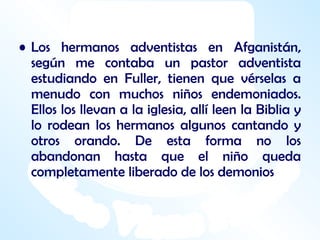 Los hermanos adventistas en Afganistán, según me contaba un pastor adventista estudiando en Fuller, tienen que vérselas a menudo con muchos niños endemoniados. Ellos los llevan a la iglesia, allí leen la Biblia y lo rodean los hermanos algunos cantando y otros orando. De esta forma no los abandonan hasta que el niño queda completamente liberado de los demonios   