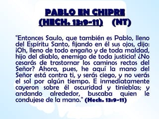 PABLO EN CHIPRE (HECH. 13:9-11)   (NT) "Entonces Saulo, que también es Pablo, lleno del Espíritu Santo, fijando en él sus ojos, dijo: ¡Oh, lleno de todo engaño y de toda maldad, hijo del diablo, enemigo de toda justicia! ¿No cesarás de trastornar los caminos rectos del Señor? Ahora, pues, he aquí la mano del Señor está contra ti, y serás ciego, y no verás el sol por algún tiempo. E inmediatamente cayeron sobre él oscuridad y tinieblas; y andando alrededor, buscaba quien le condujese de la mano."   (Hech. 13:9-11) 