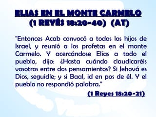 ELIAS EN EL MONTE CARMELO  (1 REYÉS 18:20-40)  (AT) "Entonces Acab convocó a todos los hijos de Israel, y reunió a los profetas en el monte Carmelo. Y acercándose Elías a todo el pueblo, dijo: ¿Hasta cuándo claudicaréis vosotros entre dos pensamientos? Si Jehová es Dios, seguidle; y si Baal, id en pos de él. Y el pueblo no respondió palabra." (1 Reyes 18:20-21) 