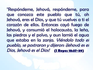 "Respóndeme, Jehová, respóndeme, para que conozca este pueblo que tú, oh Jehová, eres el Dios, y que tú vuelves a ti el corazón de ellos. Entonces cayó fuego de Jehová, y consumió el holocausto, la leña, las piedras y el polvo, y aun lamió el agua que estaba en la zanja.  Viéndolo todo el pueblo, se postraron y dijeron: ¡Jehová es el Dios, Jehová es el Dios!  (I Reyes 18:37-39) 