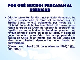 POR QUÉ MUCHOS FRACASAN AL PREDICAR " Muchos presentan las doctrinas y teorías de nuestra fe; pero su presentación es como sal sin sabor; pues el Espíritu Santo no está trabajando por medio de su ministerio falto de fe. No han abierto el corazón para recibir la gracia de Cristo; no conocen la operación del Espíritu; son como harina sin levadura; pues no hay ningún principio activo en toda su labor, y dejan de ganar las almas para Cristo. No se apropian de la justicia de Cristo; es un manto que ha sido usado por ellos, una plenitud desconocida, una fuente no aprovechada.  (Review and Herald, 29 de noviembre, 1892)."  (Ev. 505-506") 