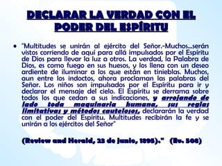 DECLARAR LA VERDAD CON EL PODER DEL ESPÍRITU "Multitudes se unirán al ejército del Señor.-Muchos...serán vistos corriendo de aquí para allá impulsados por el Espíritu de Dios para llevar la luz a otros. La verdad, la Palabra de Dios, es como fuego en sus huesos, y los llena con un deseo ardiente de iluminar a los que están en tinieblas. Muchos, aun entre los indoctos, ahora proclaman las palabras del Señor. Los niños son impulsados por el Espíritu para ir y declarar el mensaje del cielo. El Espíritu se derrama sobre todos los que cedan a sus indicaciones,  y  arrojando de lado toda maquinaria humana, sus reglas limitativas y métodos cautelosos,   declararán la verdad con el poder del Espíritu. Multitudes recibirán la fe y se unirán a los ejércitos del Señor"  (Review and Herald, 23 de junio, 1895)."  (Ev. 508)   