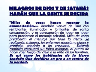 MILAGROS DE DIOS Y DE SATANÁS HARÁN QUE LA GENTE SE DECIDA "Miles de voces hacen resonar la amonestación.—  Vendrán siervos de Dios con semblantes iluminados y brillantes de santa consagración, y se apresurarán de lugar en lugar para proclamar el mensaje celestial.  Miles de voces predicarán el mensaje por toda la tierra.  Se realizarán milagros, los enfermos sanarán y signos y prodigios seguirán a los creyentes.  Satanás también efectuará sus falsos milagros,  al punto de hacer caer fuego del cielo a la vista de los hombres.  Es así como los habitantes de la tierra tendrán Que decidirse en pro o en contra de la verdad. 