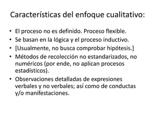 Características del enfoque cualitativo:
•
•
•
•

El proceso no es definido. Proceso flexible.
Se basan en la lógica y el proceso inductivo.
[Usualmente, no busca comprobar hipótesis.]
Métodos de recolección no estandarizados, no
numéricos (por ende, no aplican procesos
estadísticos).
• Observaciones detalladas de expresiones
verbales y no verbales; así como de conductas
y/o manifestaciones.

 