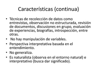 Características (continua)
• Técnicas de recolección de datos como
entrevistas, observación no estructurada, revisión
de documentos, discusiones en grupo, evaluación
de experiencias, biografías, introspección, entre
otras.
• No hay manipulación de variables.
• Perspectiva interpretativa basada en el
entendimiento.
• No generaliza.
• Es naturalista (observa en el entorno natural) e
interpretativo (busca dar significado).