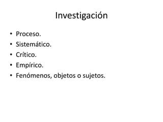 Investigación
•
•
•
•
•
Proceso.
Sistemático.
Crítico.
Empírico.
Fenómenos, objetos o sujetos.
