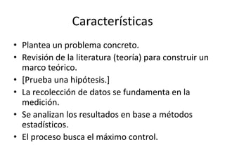 Características
• Plantea un problema concreto.
• Revisión de la literatura (teoría) para construir un
marco teórico.
• [Prueba una hipótesis.]
• La recolección de datos se fundamenta en la
medición.
• Se analizan los resultados en base a métodos
estadísticos.
• El proceso busca el máximo control.

 