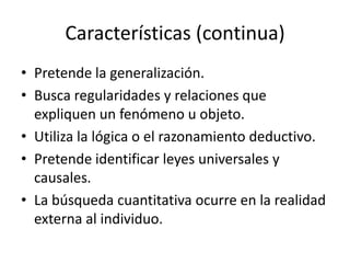 Características (continua)
• Pretende la generalización.
• Busca regularidades y relaciones que
expliquen un fenómeno u objeto.
• Utiliza la lógica o el razonamiento deductivo.
• Pretende identificar leyes universales y
causales.
• La búsqueda cuantitativa ocurre en la realidad
externa al individuo.