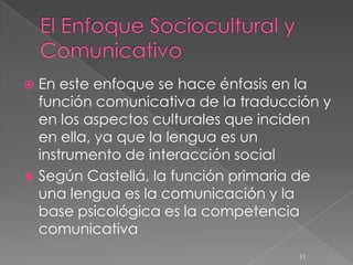  En este enfoque se hace énfasis en la
  función comunicativa de la traducción y
  en los aspectos culturales que inciden
  en ella, ya que la lengua es un
  instrumento de interacción social
 Según Castellá, la función primaria de
  una lengua es la comunicación y la
  base psicológica es la competencia
  comunicativa
                                    11
 