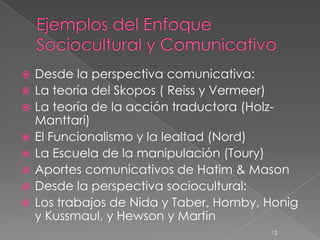    Desde la perspectiva comunicativa:
   La teoría del Skopos ( Reiss y Vermeer)
   La teoría de la acción traductora (Holz-
    Manttari)
   El Funcionalismo y la lealtad (Nord)
   La Escuela de la manipulación (Toury)
   Aportes comunicativos de Hatim & Mason
   Desde la perspectiva sociocultural:
   Los trabajos de Nida y Taber, Homby, Honig
    y Kussmaul, y Hewson y Martin
                                         12
 