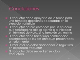    El traductor debe apoyarse de la teoría para
    una toma de decisiones adecuadas en el
    ejercicio traslaticio
   El traductor optará entonces por un enfoque
    que satisfaga no sólo al cliente o al iniciador
    en términos de Nord, sino también a sí mismo
   El traductor debe hacer una combinación
    balanceada de los tres enfoques presentados
    anteriormente
   El Traductor no debe abandonar la lingüística
    en el proceso traductor
   El traductor debe ser leal en su labor
    traductora
                                              13
 