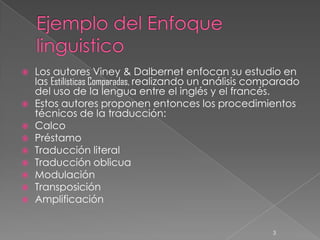    Los autores Viney & Dalbernet enfocan su estudio en
    las Estilísticas Comparadas, realizando un análisis comparado
    del uso de la lengua entre el inglés y el francés.
   Estos autores proponen entonces los procedimientos
    técnicos de la traducción:
   Calco
   Préstamo
   Traducción literal
   Traducción oblicua
   Modulación
   Transposición
   Amplificación


                                                          3
 