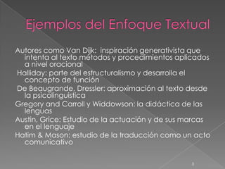 Autores como Van Dijk: inspiración generativista que
  intenta al texto métodos y procedimientos aplicados
  a nivel oracional
Halliday: parte del estructuralismo y desarrolla el
  concepto de función
De Beaugrande, Dressler: aproximación al texto desde
  la psicolinguistica
Gregory and Carroll y Widdowson: la didáctica de las
  lenguas
Austin, Grice: Estudio de la actuación y de sus marcas
  en el lenguaje
Hatim & Mason: estudio de la traducción como un acto
  comunicativo

                                                5
 