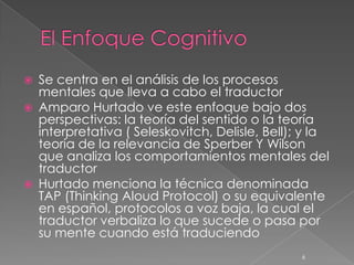    Se centra en el análisis de los procesos
    mentales que lleva a cabo el traductor
   Amparo Hurtado ve este enfoque bajo dos
    perspectivas: la teoría del sentido o la teoría
    interpretativa ( Seleskovitch, Delisle, Bell); y la
    teoría de la relevancia de Sperber Y Wilson
    que analiza los comportamientos mentales del
    traductor
   Hurtado menciona la técnica denominada
    TAP (Thinking Aloud Protocol) o su equivalente
    en español, protocolos a voz baja, la cual el
    traductor verbaliza lo que sucede o pasa por
    su mente cuando está traduciendo
                                                  6
 