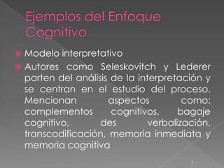  Modelo interpretativo
 Autores como Seleskovitch y Lederer
  parten del análisis de la interpretación y
  se centran en el estudio del proceso.
  Mencionan          aspectos          como:
  complementos        cognitivos,     bagaje
  cognitivo,       des         verbalización,
  transcodificación, memoria inmediata y
  memoria cognitiva
                                        7
 