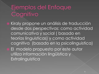  Kiraly propone un análisis de traducción
  desde dos perspectivas: como actividad
  comunicativa y social ( basado en
  teorías linguisticas) y como actividad
  cognitiva (basado en la psicolinguistica)
 El modelo propuesto por este autor
  utiliza información lingüística y
  Extralinguistica

                                      9
 