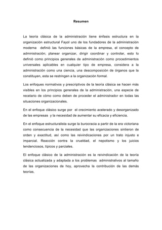Resumen



La teoría clásica de la administración tiene énfasis estructura en la
organización estructural Fayol uno de los fundadores de la administración
moderna    definió las funciones básicas de la empresa, el concepto de
administración; planear organizar, dirigir coordinar y controlar, esto lo
definió como principios generales de administración como procedimientos
universales aplicables en cualquier tipo de empresa, considera a la
administración como una ciencia, una descomposición de órganos que la
constituyen, esta se restringen a la organización formal.

Los enfoques normativos y prescriptivos de la teoría clásica se hacen más
visibles en los principios generales de la administración, una especie de
recetario de cómo como deben de proceder el administrador en todas las
situaciones organizacionales.

En el enfoque clásico surge por el crecimiento acelerado y desorganizado
de las empresas y la necesidad de aumentar su eficacia y eficiencia.

En el enfoque estructuralista surge la burocracia a partir de la era victoriana
como consecuencia de la necesidad que las organizaciones sintieron de
orden y exactitud, así como las reivindicaciones por un trato injusto e
imparcial. Reacción contra la crueldad, el nepotismo y los juicios
tendenciosos, típicos y parciales.

El enfoque clásico de la administración es la reivindicación de la teoría
clásica actualizada y adaptada a los problemas administrativos al tamaño
de las organizaciones de hoy, aprovecha la contribución de las demás
teorías.
 