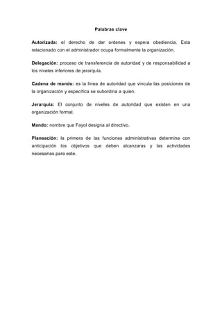 Palabras clave

Autorizada: el derecho de dar ordenes y espera obediencia. Esta
relacionado con el administrador ocupa formalmente la organización.

Delegación: proceso de transferencia de autoridad y de responsabilidad a
los niveles inferiores de jerarquía.

Cadena de mando: es la línea de autoridad que vincula las posiciones de
la organización y específica se subordina a quien.

Jerarquía: El conjunto de niveles de autoridad que existen en una
organización formal.

Mando: nombre que Fayol designa al directivo.

Planeación: la primera de las funciones administrativas determina con
anticipación los objetivos que deben alcanzaras y las actividades
necesarias para este.
 