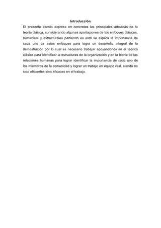 Introducción
El presente escrito expresa en concretas las principales artísticas de la
teoría clásica, considerando algunas aportaciones de los enfoques clásicos,
humanista y estructurales partiendo es esto se explica la importancia de
cada uno de estos enfoques para logra un desarrollo integral de la
demostración por lo cual es necesario trabajar apoyándonos en el teórica
clásica para identificar la estructuras de la organización y en la teoría de las
relaciones humanas para lograr identificar la importancia de cada uno de
los miembros de la comunidad y lograr un trabajo en equipo real, siendo no
solo eficientes sino eficaces en el trabajo.
 
