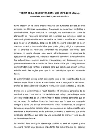 TEORÍA DE LA ADMINISTRACIÓN y LOS ENFOQUES clásico,
                 humanista, neoclásico y estructuralista.



Fayol creador de la teoría clásica destaca seis funciones básicas de una
empresa, las técnicas, comerciales, financieras de seguridad, contables y
administrativas. Fayol describe el concepto de administración como la
planeación es necesario comenzar por reconocer que debemos hacer es
decir anticiparnos establecer la secuencie de pasos o actividades a realizar
para llegar a un objetivo, después de esto necesario organizar es decir
construir las estructuras materiales, para poder guiar y dirigir a la personas
de la empresa es necesario armonizar los esfuerzos colectivos, este
proceso no puede dejarse solo, como administradores no debemos la
ejecución del proyecto solo, ya que al hacer esto corremos el riesgo de que
los subordinadas realicen acciones inapropiadas por desconocimiento o
porque entendieron la actividad de forma inadecuada, por consiguiente un
administrador debe verificar el procero para que este llegue a buen término
estableciendo las reglas para que todos identifiquen que es necesario
hacer.

El administrador debes estar consciente que a los subordinados tiene
talentos específicos y serán aprovechados para la designación de tareas.
Dentro de esto existe una estructura forma, en ocasiones táctica y limitada.

Dentro de la administración Fayol describe 14 principios generales de la
administración, comenzamos con la división del trabajo, para delegar cada
uno responsabilidad de un administración desde estarse consiente que él
no es capaz de realizar todas las funciones, por lo cual es necesario
delegar a cada uno de los subordinados tareas especificas, la disciplina
también es una de las características que considera es indispensable para
mantener el orden dentro de la empresa, asimismo e necesario que cada
empleado identifique que solo hay una autoridad de mando y solo puede
recibir órdenes de este.

Lo anterior tiene una gran desventaja cuando no esté el superior y sea
necesario tomar una decisión importante los subordinados no estarán
 