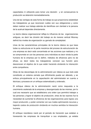 capacitados ni utilizando para tomar una decisión    y en consecuencia la
producción se detendrá irremediablemente.

Una de las ventajas de esta forma de trabajo es que proporciona estabilidad
los trabajadores ya que reconocen cuáles son sus obligaciones y como
deben realizar sus trabaja además de identificas con claridad a la persona
de la acahual dependes directamente.

La teoría clásica organizacional refleja la influencia de las organizaciones
antiguas, es decir las división del trabajo es de manera vertical Mooney
definió los niveles de organización su garrado de complejidad.

Unas de las características principales de la teoría clásica es que basa
todas su estructuras en la parte mecánica del proceso de estructuración de
una empresa es decir está concentrada en las acciones que realizara y no
se compromete en con las personas cono individúes es decir olvida la parte
humana de la empresa por lo definir, métodos de eficiencia pero no de
eficaz, es decir todos los trabajadores conocen sus función pero
desconocen el objetivo de lo que están haciendo olvidando la interacción
entre compañeros.

Otras de las desventajas de la administración por clásica es que todo está
constituido un sistema cerrado que difícilmente puede ser alterado, y se
enfoca principalmente en la capacitación del administrador en cuenta a
técnicas y procesos en un enfoque sistematizado y ordenado.

El enfoque clásico de la administración nació como respuesta a la
crecimiento acelerado de la empresa y desorganizado de las mismas, por lo
cual era necesario que se estableciera una orden que permitirá trabajar a
las personas y lograr el objetivo de producción, otras de las razones fue la
necesidad de aumentar la eficiencia de las organizaciones para logras una
mayor producción, y poder comentar con sus rivales optimizando recursos y
bajando costos de producción olvidando en muchos sentidos la interacción
humana.

El enfoque neoclásico nació por el periodo de transición que estaban a
travesando las empresas de tranquilizar a sus empleados, ya estaba
 