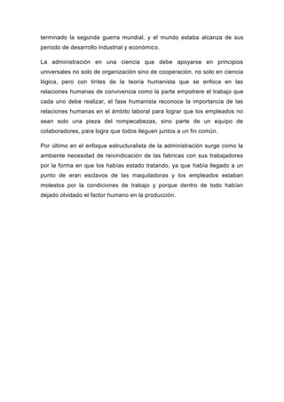 terminado la segunda guerra mundial, y el mundo estaba alcanza de sus
periodo de desarrollo industrial y económico.

La administración en una ciencia que debe apoyarse en principios
universales no solo de organización sino de cooperación, no solo en ciencia
lógica, pero con tintes de la teoría humanista que se enfoca en las
relaciones humanas de convivencia como la parte empotrere el trabajo que
cada uno debe realizar, el fase humanista reconoce la importancia de las
relaciones humanas en el ámbito laboral para lograr que los empleados no
sean solo una pieza del rompecabezas, sino parte de un equipo de
colaboradores, para logra que todos lleguen juntos a un fin común.

Por último en el enfoque estructuralista de la administración surge como la
ambiente necesidad de reivindicación de las fabricas con sus trabajadores
por la forma en que los habías estado tratando, ya que había llegado a un
punto de eran esclavos de las maquiladoras y los empleados estaban
molestos por la condiciones de trabajo y porque dentro de todo habían
dejado olvidado el factor humano en la producción.
 