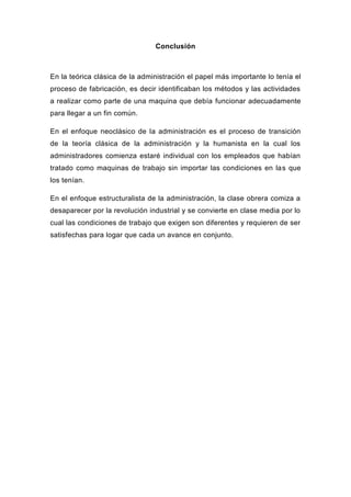 Conclusión



En la teórica clásica de la administración el papel más importante lo tenía el
proceso de fabricación, es decir identificaban los métodos y las actividades
a realizar como parte de una maquina que debía funcionar adecuadamente
para llegar a un fin común.

En el enfoque neoclásico de la administración es el proceso de transición
de la teoría clásica de la administración y la humanista en la cual los
administradores comienza estaré individual con los empleados que habían
tratado como maquinas de trabajo sin importar las condiciones en las que
los tenían.

En el enfoque estructuralista de la administración, la clase obrera comiza a
desaparecer por la revolución industrial y se convierte en clase media por lo
cual las condiciones de trabajo que exigen son diferentes y requieren de ser
satisfechas para logar que cada un avance en conjunto.
 