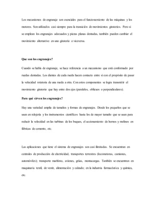 Los mecanismos de engranaje son esenciales para el funcionamiento de las máquinas y los
motores. Son utilizados casi siempre para la transición de movimientos giratorios. Pero si
se emplean los engranajes adecuados y piezas planas dentadas, también pueden cambiar el
movimiento alternativo en uno giratorio o viceversa.
Que son los engranajes?
Cuando se habla de engranaje, se hace referencia a un mecanismo que está conformado por
ruedas dentadas. Los dientes de cada rueda hacen contacto entre sí con el propósito de pasar
la velocidad rotatoria de una rueda a otra. Con estos componentes se logra transmitir el
movimiento giratorio que hay entre dos ejes (paralelos, oblicuos o perpendiculares).
Para qué sirven los engranajes?
Hay una variedad amplia de tamaños y formas de engranajes. Desde los pequeños que se
usan en relojería y los instrumentos científicos hasta los de mayor tamaño que se usan para
reducir la velocidad en las turbinas de los buques, el accionamiento de hornos y molinos en
fábricas de cemento, etc.
Las aplicaciones que tiene el sistema de engranajes son casi ilimitadas. Se encuentran en
centrales de producción de electricidad, transportes terrestres (locomotoras, camiones,
automóviles); transporte marítimo, aviones, grúas, montacargas. También se encuentran en
maquinaria textil, de vestir, alimentación y calzado; en la industria farmacéutica y química,
etc.
 