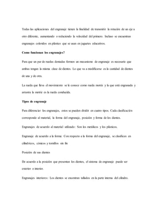 Todas las aplicaciones del engranaje tienen la finalidad de transmitir la rotación de un eje a
otro diferente, aumentando o reduciendo la velocidad del primero. Incluso se encuentran
engranajes coloridos en plástico que se usan en juguetes educativos.
Como funcionan los engranajes?
Para que un par de ruedas dentadas formen un mecanismo de engranaje es necesario que
ambas tengan la misma clase de dientes. Lo que va a modificarse es la cantidad de dientes
de una y de otra.
La rueda que lleva el movimiento se le conoce como rueda motriz y la que está engranada y
arrastra la motriz es la rueda conducida.
Tipos de engranaje
Para diferenciar los engranajes, estos se pueden dividir en cuatro tipos. Cada clasificación
corresponde al material, la forma del engranaje, posición y forma de los dientes.
Engranajes de acuerdo al material utilizado: Son los metálicos y los plásticos.
Engranaje de acuerdo a la forma: Con respecto a la forma del engranaje, se clasifican en
cilíndricos, cónicos y tornillos sin fin
Posición de sus dientes
De acuerdo a la posición que presentan los dientes, el sistema de engranaje puede ser
exterior o interior.
Engranajes interiores: Los dientes se encentran tallados en la parte interna del cilindro.
 