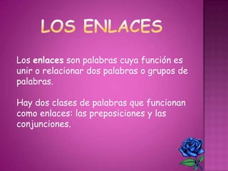 Los enlaces son palabras cuya función es
unir o relacionar dos palabras o grupos de
palabras.
Hay dos clases de palabras que funcionan
como enlaces: las preposiciones y las
conjunciones.