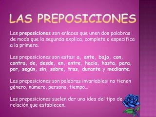 Las preposiciones son enlaces que unen dos palabras
de modo que la segunda explica, completa o especifica
a la primera.
Las preposiciones son estas: a, ante, bajo, con,
contra, de, desde, en, entre, hacia, hasta, para,
por, según, sin, sobre, tras, durante y mediante.
Las preposiciones son palabras invariables: no tienen
género, número, persona, tiempo…
Las preposiciones suelen dar una idea del tipo de
relación que establecen.