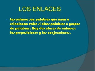 LOS ENLACES
Los enlaces son palabras que unen o
relacionan entre sí otras palabras o grupos
de palabras. Hay dos clases de enlaces:
las preposiciones y las conjunciones.