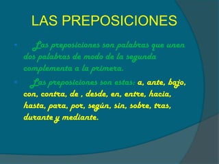 LAS PREPOSICIONES
Las preposiciones son palabras que unen
dos palabras de modo de la segunda
complementa a la primera.
Las preposiciones son estas: a, ante, bajo,
con, contra, de , desde, en, entre, hacia,
hasta, para, por, según, sin, sobre, tras,
durante y mediante.