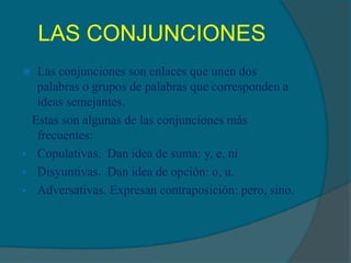 LAS CONJUNCIONES
Las conjunciones son enlaces que unen dos
palabras o grupos de palabras que corresponden a
ideas semejantes.
Estas son algunas de las conjunciones más
frecuentes:
• Copulativas. Dan idea de suma: y, e, ni
• Disyuntivas. Dan idea de opción: o, u.
• Adversativas. Expresan contraposición: pero, sino.