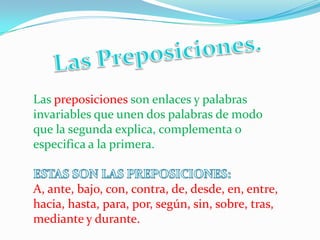 Las preposiciones son enlaces y palabras
invariables que unen dos palabras de modo
que la segunda explica, complementa o
especifica a la primera.
A, ante, bajo, con, contra, de, desde, en, entre,
hacia, hasta, para, por, según, sin, sobre, tras,
mediante y durante.