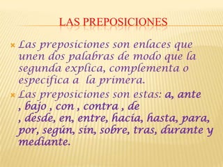 LAS PREPOSICIONES

 Las preposiciones son enlaces que
  unen dos palabras de modo que la
  segunda explica, complementa o
  especifica a la primera.
 Las preposiciones son estas: a, ante
  , bajo , con , contra , de
  , desde, en, entre, hacia, hasta, para,
  por, según, sin, sobre, tras, durante y
  mediante.
 
