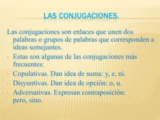 LAS CONJUGACIONES.
Las conjugaciones son enlaces que unen dos
  palabras o grupos de palabras que corresponden a
  ideas semejantes.
• Estas son algunas de las conjugaciones más
  frecuentes:
• Copulativas. Dan idea de suma: y, e, ni.
• Disyuntivas. Dan idea de opción: o, u.
• Adversativas. Expresan contraposición:
  pero, sino.
 