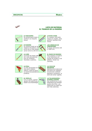 LISTA DE MATERIAL
EL TRABAJO DE LA MADERA
LA ESCUADRA
Se utilizará para trazar y
verificar sus ángulos
rectos.
LA SCIE A DOS
Su espada reforzada
mejora la rigidez, para
permitir recortes muy
rectos.
El FORMÓN
Su mango puede ser de
madera o de pástico. El
ancho de su hoja puede
variar entre 6 y 50 mm.
LAS CÁRCELES DE
CARPINTERO
Su largo variá entre 150
y 1000 mm.
LA LIMA
Las limas de media-caña
son más polivalentes
que los modelos
recondos o plantos.
EL MAZO DE MADERA
Para golpear la madera
o los utensilios con
mongo de modero o de
plástico. Eviten los
martillos.
.
LA COLA
La más apropiada es la
cola para madera
clásica, a base de agua.
La cola de las pistolas es
sintética.
.
LA CAJA DE
RECORTES
Además de la tradicional
escuadra de ingletear,
encontrarán también
aparatos completos, la
sierra de cortar ingletes.
EL CEPILLO
Con el cepillo, podrán
igualar las superficies y
acabar sus ensamblajes.
LA TALADRADORA-
ATORNILLADORA
Den preferencia a una
taladradora que también
pueda atornillar. Las
máquinas sin cable son
aún más prácticas.
 